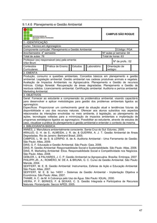 47
9.1.4.6 Planejamento e Gestão Ambiental
CAMPUS SÃO ROQUE
1 - IDENTIFICAÇÃO
Curso: Técnico em Agronegócio
Componente curricular: Planejamento e Gestão Ambiental Código: PGA
Ano/Semestre: 4
o
semestre Nº aulas p/ semana: 04
Total de aulas: 76 Total de horas: 63
Professor (es) responsável (eis) pela ementa:
Vítor Brum
Nº de profs.: 02
Conteúdos
Curriculares:
Prática de Ensino: Estudos: Laboratório: Orientação de
estágio:
2. EMENTA
Produção, consumo e questões ambientais. Conceitos básicos em planejamento e gestão
ambiental. Legislação ambiental. Gestão ambiental nas cadeias produtivas animais e vegetais.
Avaliação de Impactos Ambientais na Agropecuária. Planejamento e Gestão de recursos
hídricos. Código florestal. Recuperação de áreas degradadas. Planejamento e Gestão de
resíduos sólidos. Licenciamento ambiental. Certificação ambiental. Auditoria e perícia ambiental.
Marketing Ambiental.
3. OBJETIVOS
Geral: Fornecer ao estudante a compreensão da problemática ambiental, visando capacitá-lo
para desenvolver e aplicar metodologias para gestão dos problemas ambientais ligados ao
agronegócio.
Específicos: Proporcionar um conhecimento geral da situação atual e tendências futuras da
disponibilidade e uso dos recursos naturais. Oferecer aos alunos subsídios nos aspectos
relacionados às interações envolvidas no meio ambiente, à legislação, ao planejamento de
ações, tecnologias voltadas para a minimização de impactos ambientais e implantação de
programas estratégicos ligados ao agronegócio. Possibilitar ao estudante, através de estudos de
caso, visualizar a prática do planejamento e gestão ambiental e entender o contexto da mesma.
4. BIBLIOGRAFIA BÁSICA:
ANNES, J. Manufatura ambientalmente consciente. Santa Cruz do Sul: Edunisc, 2005.
ARAUJO, G. H. de S.; ALMEIDA, J. R. de; & GUERRA, A. J. T. Gestão Ambiental de Áreas
Degradadas. Rio de Janeiro: Bertrand Brasil, 2005.
CAMPOS, L. M. de S. & LERIPIO. A. de A. Auditoria Ambiental - Uma Ferramenta de Gestão.
São Paulo: Atlas, 2009.
DIAS, G. F. Educação e Gestão Ambiental. São Paulo: Gaia, 2006.
DIAS, R. Gestão Ambiental: Responsabilidade Social e Sustentabilidade. São Paulo: Atlas, 2006.
DIAS, R. Marketing Ambiental: Ética, Responsabilidade Social e Competitividade nos Negócios.
São Paulo: Atlas, 2008.
GEBLER, L. & PALHARES, J. C. P. Gestão Ambiental na Agropecuária. Brasília: Embrapa, 2007.
PHILIPPI JR., A.; ROMÉRO, M. DE A. & BRUNA, G. C. Curso de Gestão Ambiental. São Paulo:
Manole, 2004.
SEIFFERT, M. E. B. Gestão Ambiental: Instrumentos, Esferas de Ação e Educação Ambiental.
São Paulo: Atlas, 2007.
SEIFFERT, M. E. B. Iso 14001 - Sistemas de Gestão Ambiental - Implantação Objetiva e
Econômica. São Paulo: Atlas, 2007.
THAME, A. C. de M. A Cobrança pelo Uso da Água. São Paulo: IQUAL, 2000.
VIEIRA, P. F; BERKES, F. & SEIXAS, C. S. Gestão Integrada e Participativa de Recursos
Naturais. Florianópolis: Secco/ APED, 2005.
 