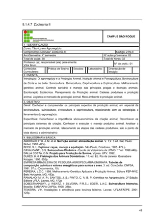 48
9.1.4.7 Zootecnia II
CAMPUS SÃO ROQUE
1 - IDENTIFICAÇÃO
Curso: Técnico em Agronegócio
Componente curricular: Zootecnia II Código: ZTN-II
Ano/Semestre: 4
o
semestre Nº aulas p/ semana: 02
Total de aulas: 38 Total de horas: 32
Professor (es) responsável (eis) pela ementa:
Vítor Brum
Nº de profs.: 01
Conteúdos
Curriculares:
Prática de Ensino: Estudos: Laboratório: Orientação de
estágio:
2. EMENTA
Introdução: O agronegócio e a Produção Animal. Nutrição Animal e Forragicultura. Bovinocultura
de Corte e de Leite. Suinocultura. Ovinocultura, Caprinocultura e Eqüinocultura. Melhoramento
genético animal. Controle sanitário e manejo das principais pragas e doenças animais.
Escrituração Zootécnica. Planejamento da Produção animal. Cadeias produtivas e produção
animal. Logística e mercado da produção animal. Meio ambiente e produção animal.
3. OBJETIVO
Geral: Conhecer e compreender os principais aspectos da produção animal, em especial da
bovinocultura, suinocultura, ovinocultura e caprinocultura, relacionando com as estratégias e
ferramentas do agronegócio.
Específicos: Reconhecer a importância sócio-econômica da criação animal; Reconhecer os
principais sistemas de criação. Conhecer e executar o manejo produtivo animal. Analisar o
mercado de produção animal, relacionando as etapas das cadeias produtivas, sob o ponto de
vista técnico e administrativo
4. BIBLIOGRAFIA BÁSICA:
ANDRIGUETTO, J. M. et al. Nutrição animal: alimentação animal. V. 1;2. 3.ed. São Paulo:
Nobel, 1988. 425p.
BECK, S. L. Eqüinos: raças, manejo e equitação. São Paulo, Criadores, 1985. 479 p.
CAVALCANTI, S.S. Suinocultura Dinâmica - Escola de Veterinária da UFMG. 1ª ed. 1998.448p.
DALLA COSTA. O.N. Projeto para Produção de Suínos. Viçosa. UFV. 1992.
DUKES, H.H. Fisiologia dos Animais Domésticos. 11. ed. Ed. Rio de Janeiro: Guanabara
Koogan, 1996. 855p.
EMPRESA BRASILEIRA DE PESQUISA AGROPECUÁRIA-EMBRAPA. Tabelas de
composição química e valores energéticos para suínos e aves. 3. ed. Concórdia: CNPSA,
1991. 97 p. (Documentos, 19).
PEREIRA, J.C.C. 1999. Melhoramento Genético Aplicado a Produção Animal. Editora FEP-MVZ.
Belo Horizonte, MG. 493p.
RAMALHO, M. A. P.; SANTOS, J. B.; PINTO, C. A. B. P. Genética na Agropecuária. 2ª Edição.
Editora UFLA. Lavras, MG. 472p
SOBESTIANNSKY, J; WENTZ, I; SILVEIRA, P.R.S.,; SOSTI, L.A.C. Suinocultura Intensiva.
Brasília: EMBRAPA CNPSa, 1998. 388p.
TEIXEIRA, V.H. Instalações e ambiência para bovinos leiteiros. Lavras: UFLA/FAEPE, 2001.
125p.
 