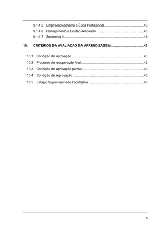 5
9.1.4.5 Empreendedorismo e Ética Profissional...........................................43
9.1.4.6 Planejamento e Gestão Ambiental...................................................43
9.1.4.7 Zootecnia II.......................................................................................43
10. CRITÉRIOS DA AVALIAÇÃO DA APRENDIZAGEM....................................43
10.1 Condição de aprovação ..............................................................................43
10.2 Processo de recuperação final....................................................................43
10.3 Condição de aprovação parcial...................................................................43
10.4 Condição de reprovação.............................................................................43
10.5 Estágio Supervisionado Facultativo ............................................................43
 