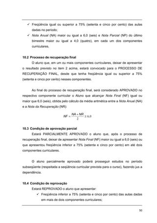 50
Freqüência igual ou superior a 75% (setenta e cinco por cento) das aulas
dadas no período;
Nota Anual (NA) maior ou igual a 6,0 (seis) e Nota Parcial (NP) do último
bimestre maior ou igual a 4,0 (quatro), em cada um dos componentes
curriculares.
10.2 Processo de recuperação final
O aluno que, em um ou mais componentes curriculares, deixar de apresentar
o resultado previsto no item 2 acima, estará convocado para o PROCESSO DE
RECUPERAÇÃO FINAL, desde que tenha freqüência igual ou superior a 75%
(setenta e cinco por cento) nesses componentes.
Ao final do processo de recuperação final, será considerado APROVADO no
respectivo componente curricular o Aluno que alcançar Nota Final (NF) igual ou
maior que 6,0 (seis), obtida pelo cálculo da média aritmética entre a Nota Anual (NA)
e a Nota da Recuperação (NR):
10.3 Condição de aprovação parcial
Estará PARCIALMENTE APROVADO o aluno que, após o processo de
recuperação final, deixar de apresentar Nota Final (NF) maior ou igual a 6,0 (seis) ou
que apresentou freqüência inferior a 75% (setenta e cinco por cento) em até dois
componentes curriculares.
O aluno parcialmente aprovado poderá prosseguir estudos no período
subseqüente (respeitada a seqüência curricular prevista para o curso), fazendo jus a
dependência.
10.4 Condição de reprovação
Estará REPROVADO o aluno que apresentar:
Freqüência inferior a 75% (setenta e cinco por cento) das aulas dadas
em mais de dois componentes curriculares;
06
2
,
NRNA
NF ≥
+
=
 