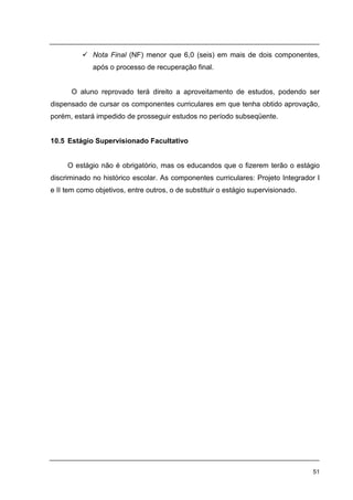 51
Nota Final (NF) menor que 6,0 (seis) em mais de dois componentes,
após o processo de recuperação final.
O aluno reprovado terá direito a aproveitamento de estudos, podendo ser
dispensado de cursar os componentes curriculares em que tenha obtido aprovação,
porém, estará impedido de prosseguir estudos no período subseqüente.
10.5 Estágio Supervisionado Facultativo
O estágio não é obrigatório, mas os educandos que o fizerem terão o estágio
discriminado no histórico escolar. As componentes curriculares: Projeto Integrador I
e II tem como objetivos, entre outros, o de substituir o estágio supervisionado.
 