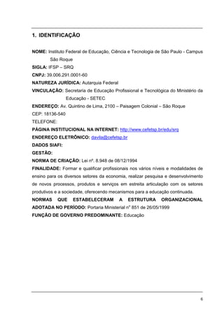 6
1. IDENTIFICAÇÃO
NOME: Instituto Federal de Educação, Ciência e Tecnologia de São Paulo - Campus
São Roque
SIGLA: IFSP – SRQ
CNPJ: 39.006.291.0001-60
NATUREZA JURÍDICA: Autarquia Federal
VINCULAÇÃO: Secretaria de Educação Profissional e Tecnológica do Ministério da
Educação - SETEC
ENDEREÇO: Av. Quintino de Lima, 2100 – Paisagem Colonial – São Roque
CEP: 18136-540
TELEFONE:
PÁGINA INSTITUCIONAL NA INTERNET: http://www.cefetsp.br/edu/srq
ENDEREÇO ELETRÔNICO: davila@cefetsp.br
DADOS SIAFI:
GESTÃO:
NORMA DE CRIAÇÃO: Lei nº. 8.948 de 08/12/1994
FINALIDADE: Formar e qualificar profissionais nos vários níveis e modalidades de
ensino para os diversos setores da economia, realizar pesquisa e desenvolvimento
de novos processos, produtos e serviços em estreita articulação com os setores
produtivos e a sociedade, oferecendo mecanismos para a educação continuada.
NORMAS QUE ESTABELECERAM A ESTRUTURA ORGANIZACIONAL
ADOTADA NO PERÍODO: Portaria Ministerial no
851 de 26/05/1999
FUNÇÃO DE GOVERNO PREDOMINANTE: Educação
 