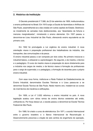 9
2. Histórico da Instituição
O Decreto presidencial nº 7.566, de 23 de setembro de 1909, institucionalizou
o ensino profissional no Brasil. Em 1910 surgiu a Escola de Aprendizes e Artífices de
São Paulo, assemelhando-se a das criadas em outras capitais de Estado. Destinava-
se inicialmente às camadas mais desfavorecidas, aos “deserdados da fortuna e
menores marginalizados”, ministrando o ensino elementar. Em 1937 passou a
denominar-se Liceu Industrial de São Paulo, oferecendo ensino equivalente ao de
primeiro ciclo.
Em 1942 foi promulgada a Lei orgânica do ensino industrial. A nova
orientação visava à preparação profissional dos trabalhadores da indústria, dos
transportes, das comunicações e da pesca.
O ensino industrial passou a ser composto por dois ciclos. No primeiro incluía-se o
industrial básico, o artesanal e a aprendizagem. No segundo, o de mestria, o técnico
e o pedagógico. O curso de mestria visava à preparação do aluno diretamente para
a indústria nos cargos de mestre; o de técnico visava à formação de profissionais
para o cargo de supervisão; e o pedagógico, a formação de docentes para o próprio
ensino industrial.
Com essa nova forma, instituía-se a Rede Federal de Estabelecimentos de
Ensino Industrial, denominados Escolas Técnicas e o Liceu passou-se a se
denominar Escola Técnica de São Paulo. Neste mesmo ano, instalam-se os cursos
de nível técnico de mecânica e edificações.
Em 1959, a Lei nº 3.552 reformou o ensino industrial no país. A nova
legislação acabou com vários ramos de ensino técnico existentes até então,
unificando-os. Por força dessa Lei, a escola passou a denominar-se Escola Técnica
Federal de São Paulo.
Em 1968, foi criado o curso de eletrotécnica. Em 1971, o acordo Internacional
entre o governo brasileiro e o Banco Internacional de Reconstrução e
Desenvolvimento preconiza a criação de seis centros de engenharia de operação,
 
