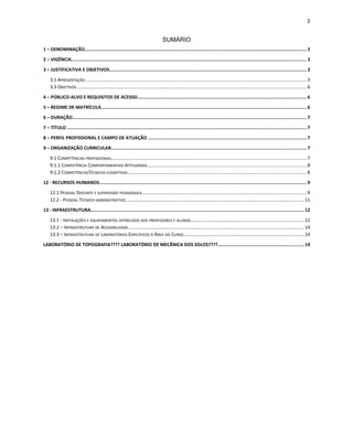 2
SUMÁRIO
1 – DENOMINAÇÃO.................................................................................................................................................................. 3
2 – VIGÊNCIA........................................................................................................................................................................... 3
3 – JUSTIFICATIVA E OBJETIVOS................................................................................................................................................3
3.1 APRESENTAÇÃO ..........................................................................................................................................................................3
3.3 OBJETIVOS .................................................................................................................................................................................6
4 – PÚBLICO-ALVO E REQUISITOS DE ACESSO...........................................................................................................................6
5 – REGIME DE MATRÍCULA...................................................................................................................................................... 6
6 – DURAÇÃO........................................................................................................................................................................... 7
7 – TÍTULO .............................................................................................................................................................................. 7
8 – PERFIL PROFISSIONAL E CAMPO DE ATUAÇÃO ....................................................................................................................7
9 – ORGANIZAÇÃO CURRICULAR.............................................................................................................................................. 7
9.1 COMPETÊNCIAS PROFISSIONAIS.......................................................................................................................................................7
9.1.1 COMPETÊNCIA COMPORTAMENTAIS-ATITUDINAIS...........................................................................................................................8
9.1.2 COMPETÊNCIASTÉCNICAS-COGNITIVAS..........................................................................................................................................8
12 - RECURSOS HUMANOS....................................................................................................................................................... 9
12.1 PESSOAL DOCENTE E SUPERVISÃO PEDAGÓGICA...............................................................................................................................9
12.2 - PESSOAL TÉCNICO-ADMINISTRATIVO..........................................................................................................................................11
13 - INFRAESTRUTURA........................................................................................................................................................... 12
13.1 - INSTALAÇÕES E EQUIPAMENTOS OFERECIDOS AOS PROFESSORES E ALUNOS........................................................................................12
13.2 – INFRAESTRUTURA DE ACESSIBILIDADE........................................................................................................................................14
13.3 – INFRAESTRUTURA DE LABORATÓRIOS ESPECÍFICOS À ÁREA DO CURSO.............................................................................................14
LABORATÓRIO DE TOPOGRAFIA???? LABORATÓRIO DE MECÃNICA DOS SOLOS????...............................................................14
 
