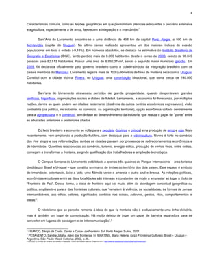 4
Características comuns, como as feições geográficas em que predominam planícies adequadas à pecuária extensiva
e agricultura, especialmente a de arroz, favorecem a integração e o intercâmbio1
.
Sant'Ana do Livramento encontra-se a uma distância de 498 km da capital Porto Alegre, a 500 km de
Montevidéu (capital do Uruguai). No último censo realizado apresentou um dos maiores índices de evasão
populacional em todo o estado (-9,18%). Em números absolutos, se destaca na estimativa do Instituto Brasileiro de
Geografia e Estatística (IBGE), tendo perdido mais de 8.000 habitantes desde o censo de 2000, caindo de 90.849
pessoas para 82.513 habitantes. Possui uma área de 6.950,37km², sendo o segundo maior município gaúcho. Em
2009, foi declarada oficialmente pelo governo brasileiro como a cidade-símbolo da integração brasileira com os
países membros do Mercosul. Livramento registra mais de 100 quilômetros de faixa de fronteira seca com o Uruguai.
Constitui com a cidade vizinha Rivera, no Uruguai, uma conurbação binacional, que soma cerca de 140.000
habitantes.
Sant’ana do Livramento atravessou períodos de grande prosperidade, quando despontavam grandes
lanifícios, frigoríficos, organizações sociais e clubes de futebol. Lentamente, a economia foi fenecendo, por múltiplas
razões, dentre as quais podem ser citadas: isolamento (distância de outros centros econômicos expressivos), visão
centralista (na política, na indústria, no comércio, na organização territorial), opção econômica voltada centralmente
para a agropecuária e o comércio, sem ênfase ao desenvolvimento da indústria, que realiza o papel de "ponte" entre
as atividades anteriores e posteriores citadas.
Do lado brasileiro a economia se volta para a pecuária (bovinos e ovinos) e na produção de arroz e soja. Mais
recentemente, vem ampliando a produção frutífera, com destaque para a vitivinicultura. Rivera é forte no comércio
dos free shops e nas reflorestações. Ambas as cidades passam por processos de redirecionamentos econômicos e
de identidade. Questões relacionadas ao comércio, turismo, energia eólica, produção de vinhos finos, entre outras,
começam a transformar a fronteira, exigindo qualificação dos trabalhadores e ampliação tecnológica.
O Campus Santana do Livramento está lotado a apenas três quadras do Parque Internacional – área turística
dividida por Brasil e Uruguai – que constitui um marco de limites do território dos dois países. Este espaço é símbolo
de irmandade, ostentando, lado a lado, uma flâmula verde e amarela e outra azul e branca. As relações políticas,
econômicas e culturais entre as duas localidades são intensas e constantes de modo a emprestar ao lugar o título de
“Fronteira da Paz”. Dessa forma, a ideia de fronteira aqui vai muito além da abordagem conceitual geográfica ou
política, ampliando-a para a das fronteiras culturais, que “remetem à vivência, às socialidades, às formas de pensar
intercambiáveis, aos ethos, valores, significados contidos nas coisas, palavras, gestos, ritos, comportamentos e
ideias”2
.
O hibridismo que se percebe remonta à ideia de que “a fronteira não é exclusivamente uma linha divisória,
mas é também um lugar de comunicação. Há muito deixou de jogar um papel de barreira separadora para se
converter em lugares de passagem e de intercomunicação”.3
1
FRANCO, Sérgio da Costa. Gente e Coisas da Fronteira Sul. Porto Alegre: Sulina, 2001.
2
PESAVENTO, Sandra Jatahy. Além das fronteiras. In: MARTINS, Maria Helena. (org.) Fronteiras Culturais: Brasil – Uruguai –
Argentina. São Paulo: Ateliê Editorial, 2002, p.36.
3 JÁCOMO, A. Cultura de fronteira, um desafio à integração. Centro de Estudos Ibéricos. Disponível em: <http://www.cei.pt/pdfdocs/Cultura%20de%20fronteira.pdf>.
 