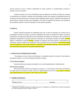 6
recursos humanos em todo o território, independente da nação, ajudando na complementação econômica e
produtiva, entre ouros aspectos.5
O estudo do projeto de um Curso de Edificações segue as exigências do mercado (a indústria da construção
civil caracteriza-se por assimilar e implantar novas tecnologias e aceitar novos materiais, principalmente quando isto
se reflete em retorno financeiro para a empresa), aliado à legislação vigente. Portanto, pretende-se que este seja um
projeto dinâmico, avaliado ao longo de sua implantação, e que utilize a experiência dos docentes, dos profissionais,
dos empresários atuantes no ramo da construção civil e dos próprios estudantes.
3.3 Objetivos
Propiciar formação profissional com qualificação para atuar na área da construção civil, visando suprir as
necessidades do Brasil e do Uruguai, que possua competências para atuar em escritórios de projetos, orçamentos,
levantamentos de material para estimativa de custo, laboratórios de materiais de construção e solos, levantamentos
topográficos, planejamento e execução de obras de construção civil, coordenação de equipes de trabalho [da área],
seleção e treinamento de pessoal [da área], realização de interfaces entre áreas técnicas e administrativas das
construtoras, visando à melhoria das condições de vida da sociedade de forma sustentável. [Já havíamos sugerido
que um dos objetivos do curso, senão o principal, é contemplar as características binacionais, e isso não está exposto
aqui. Mencionar os dois países não contempla o projeto Binacional]
4 – PÚBLICO-ALVO E REQUISITOS DE ACESSO
Para ingressar no Curso Técnico em Edificações, os candidatos deverão ter concluído o Ensino Médio ou
equivalente no Brasil, ou o 6º ano da Educação Secundária no Uruguai.
4.1 Para alunos brasileiros
O processo seletivo para ingresso de brasileiros no curso será regulamentado em edital específico.
4.2 Para alunos uruguaios
Não haverá processo seletivo para ingresso de uruguaios e, no caso de haver maior número de inscritos do
que vagas abre-se um processo de sorteio, conforme a regulamentação do CETP-UTU. [se o projeto é binacional,
essa regulamentação tem que aparecer no PPC, talvez como um anexo].
5 – REGIME DE MATRÍCULA
Regime do Curso Semestral
5
Coordinación de Políticas Laborales para Facilitar Circulación de Trabajadores en el MERCOSUR. Informativo del Ministerio
del Trabajo y Seguridad Social do Uruguay. Julio/2013.
 