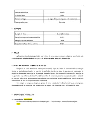 7
Regime de Matrícula Seriado
Turno de Oferta Noite
Número de Vagas 32 vagas (16 alunos uruguaios e 16 brasileiros)
Regime de Ingresso Semestral
6 – DURAÇÃO
Duração do Curso 4 (Quatro) Semestres
Carga horária em disciplinas obrigatórias 1260 h
Estágio Curricular obrigatório 240 h
Carga Horária Total Mínima do Curso 1500 h
7 – TÍTULO
Após a integralização da carga horária total mínima do curso, o aluno receberá o diploma, reconhecido pelo
IFSul de Técnico em Edificações e CETP-UTU de Tecnico de Nivel Medio en Construcción.
8 – PERFIL PROFISSIONAL E CAMPO DE ATUAÇÃO
O egresso do Curso Técnico em Edificações deverá ser capaz de utilizar os conhecimentos da formação
técnica na resolução de situações no exercício da profissão, atuando nas áreas de planejamento e execução de
projetos de edificações, elaboração de orçamentos, assistência técnica para o comércio, manutenção e utilização de
equipamentos especializados da área. Deverá ter condições de buscar soluções inovadoras e adequadas à realidade
do mercado, utilizando as tecnologias da construção civil com criatividade, sabedoria e eficiência, visando à melhoria
das condições de vida da sociedade de forma sustentável.
Com relação ao campo de atuação, o egresso do curso poderá atuar no Brasil e no Uruguai, em empresas
públicas e privadas de construção civil, em escritórios de projetos e de construção civil e em canteiros de obras.
9 – ORGANIZAÇÃO CURRICULAR
9.1 Competências profissionais
O Técnico com certificação binacional em Edificações é o profissional que possui competência para:
?????
 