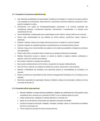 8
9.1.1 Competência Comportamentais-Atitudinais
• Usar diferentes possibilidades de aprendizagem mediada por tecnologias no contexto do processo produtivo
e da sociedade do conhecimento, desenvolvendo e aprimorando autonomia intelectual, pensamento crítico,
espírito investigativo e criativo;
• Compreender num quadro de formação/aprendizagem permanente e de contínua superação das
competências pessoais e profissionais adquiridas, reconhecendo a complexidade e a mudança como
características de vida;
• Possuir flexibilidade e predisposição para a aprendizagem social, histórica, cultural, política e/ou emocional;
• Possuir visão contextualizada de sua profissão em termos políticos, econômicos, sociais, culturais e
ambientais;
• Entender e valorizar a leitura como objeto cultural que promove a inserção no mundo do trabalho.
• Valorizar e respeitar as variações linguísticas compreendendo-as na dimensão histórico-cultural;
• Valorizar a língua como marca identitária dos sujeitos e como objeto que possibilita a interação dos indivíduos
nas organizações;
• Possuir visão crítica e consistente sobre o impacto de sua atuação profissional na sociedade;
• Mobilizar eficazmente recursos e saberes, no sentido de atender a objetivos coletivos, profissionais e
pessoais, mesmo em contextos de incertezas;
• Ser inovador e eficiente na solução dos problemas.
• Atuar social e profissionalmente de forma ética e cooperativa em equipes multidisciplinares;
• Atuar de forma a melhorar as condições de trabalho dos usuários, preservando o meio ambiente;
• Defender a flexibilidade das atividades como alternativa perante as vulnerabilidades da sociedade e do
mercado;
• Possuir consciência da necessidade de estar sempre tecnologicamente atualizado com as mudanças da sua
profissão;
• Demonstrar capacidade de organização, liderança, facilidade e clareza de comunicação, iniciativa com ética
na tomada de decisão [?].
9.1.2 CompetênciasTécnicas-cognitivas
• Executar trabalhos e serviços técnicos projetados e dirigidos por profissionais de nível superior; [essa
competência não é coerente com a premissa do CNCT e com os objetivos gerais do curso]
• Utilizar equipamentos, instalações e materiais aplicados à construção civil;
• Aplicar as normas técnicas concernentes aos respectivos processos de trabalho;
• Conduzir de equipe de execução, instalação, montagem, operação, reparo ou manutenção em trabalhos
técnicos na construção civil;
• Treinar equipes de execução de obras e serviços técnicos;
 