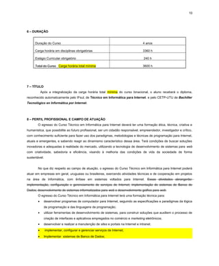 10
6 – DURAÇÃO
Duração do Curso 4 anos
Carga horária em disciplinas obrigatórias 3360 h
Estágio Curricular obrigatório 240 h
Total do Curso Carga horária total mínima 3600 h
7 – TÍTULO
Após a integralização da carga horária total mínima do curso binacional, o aluno receberá o diploma,
reconhecido automaticamente pelo IFsul, de Técnico em Informática para Internet. e pelo CETP-UTU de Bachiller
Tecnológico en Informática por Internet.
8 – PERFIL PROFISSIONAL E CAMPO DE ATUAÇÃO
O egresso do Curso Técnico em Informática para Internet deverá ter uma formação ética, técnica, criativa e
humanística, que possibilite ao futuro profissional, ser um cidadão responsável, empreendedor, investigador e crítico,
com conhecimento suficiente para fazer uso dos paradigmas, metodologias e técnicas de programação para Internet,
atuais e emergentes, e sabendo reagir ao dinamismo característico dessa área. Terá condições de buscar soluções
inovadoras e adequadas à realidade do mercado, utilizando a tecnologia de desenvolvimento de sistemas para web
com criatividade, sabedoria e eficiência, visando à melhoria das condições de vida da sociedade de forma
sustentável.
No que diz respeito ao campo de atuação, o egresso do Curso Técnico em Informática para Internet poderá
atuar em empresas em geral, uruguaias ou brasileiras, exercendo atividades técnicas e de cooperação em projetos
na área de Informática, com ênfase em sistemas voltados para Internet. Essas atividades abrangerão:
implementação, configuração e gerenciamento de serviços de Internet; implementação de sistemas de Banco de
Dados; desenvolvimento de sistemas informatizados para web e desenvolvimento gráfico para web.
O egresso do Curso Técnico em Informática para Internet terá uma formação técnica para:
• desenvolver programas de computador para Internet, seguindo as especificações e paradigmas da lógica
de programação e das linguagens de programação;
• utilizar ferramentas de desenvolvimento de sistemas, para construir soluções que auxiliem o processo de
criação de interfaces e aplicativos empregados no comércio e marketing eletrônicos;
• desenvolver e realizar a manutenção de sites e portais na Internet e intranet.
• implementar, configurar e gerenciar serviços de Internet;
• Implementar sistemas de Banco de Dados;
 