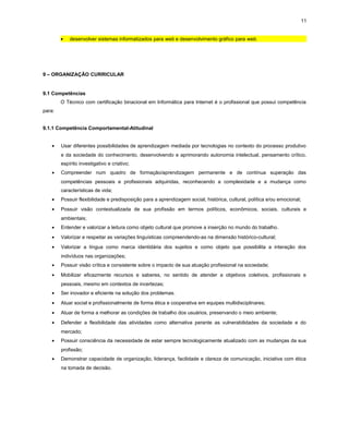 11
• desenvolver sistemas informatizados para web e desenvolvimento gráfico para web.
9 – ORGANIZAÇÃO CURRICULAR
9.1 Competências
O Técnico com certificação binacional em Informática para Internet é o profissional que possui competência
para:
9.1.1 Competência Comportamental-Atitudinal
• Usar diferentes possibilidades de aprendizagem mediada por tecnologias no contexto do processo produtivo
e da sociedade do conhecimento, desenvolvendo e aprimorando autonomia intelectual, pensamento crítico,
espírito investigativo e criativo;
• Compreender num quadro de formação/aprendizagem permanente e de contínua superação das
competências pessoais e profissionais adquiridas, reconhecendo a complexidade e a mudança como
características de vida;
• Possuir flexibilidade e predisposição para a aprendizagem social, histórica, cultural, política e/ou emocional;
• Possuir visão contextualizada de sua profissão em termos políticos, econômicos, sociais, culturais e
ambientais;
• Entender e valorizar a leitura como objeto cultural que promove a inserção no mundo do trabalho.
• Valorizar e respeitar as variações linguísticas compreendendo-as na dimensão histórico-cultural;
• Valorizar a língua como marca identidária dos sujeitos e como objeto que possibilita a interação dos
indivíduos nas organizações;
• Possuir visão crítica e consistente sobre o impacto de sua atuação profissional na sociedade;
• Mobilizar eficazmente recursos e saberes, no sentido de atender a objetivos coletivos, profissionais e
pessoais, mesmo em contextos de incertezas;
• Ser inovador e eficiente na solução dos problemas.
• Atuar social e profissionalmente de forma ética e cooperativa em equipes multidisciplinares;
• Atuar de forma a melhorar as condições de trabalho dos usuários, preservando o meio ambiente;
• Defender a flexibilidade das atividades como alternativa perante as vulnerabilidades da sociedade e do
mercado;
• Possuir consciência da necessidade de estar sempre tecnologicamente atualizado com as mudanças da sua
profissão;
• Demonstrar capacidade de organização, liderança, facilidade e clareza de comunicação, iniciativa com ética
na tomada de decisão.
 