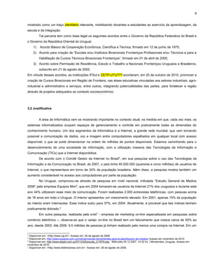 6
mostrado como um traço identitário relevante, mobilizando docentes e estudantes ao exercício da aprendizagem, da
escuta e da integração.
Tal parceria tem como base legal os seguintes acordos entre o Governo da República Federativa do Brasil e
o Governo da República Oriental do Uruguai:
1) Acordo Básico de Cooperação Econômica, Científica e Técnica, firmado em 12 de junho de 1975;
2) Acordo para criação de “Escolas e/ou Institutos Binacionais Fronteiriços Profissionais e/ou Técnicos e para a
Habilitação de Cursos Técnicos Binacionais Fronteiriços”, firmado em 01 de abril de 2005;
3) Acordo sobre Permissão de Residência, Estudo e Trabalho a Nacionais Fronteiriços Uruguaios e Brasileiros,
subscrito em 21 de agosto de 2002;
Em virtude desses acordos, as instituições IFSul e CETP-UTU??? acordaram, em 20 de outubro de 2010, promover a
criação de Cursos Binacionais em Região de Fronteira, nas áreas educativas vinculadas aos setores industriais, agro-
industrial e administrativo e serviços, entre outros, integrando potencialidades das partes, para fortalecer a região
através de projetos adequados ao contexto socioeconômico.
3.2 Justificativa
A área de Informática vem se mostrando importante no contexto atual, na medida em que, cada vez mais, os
sistemas informatizados ocupam espaços de gerenciamento e controle em praticamente todas as dimensões do
conhecimento humano. Um dos segmentos da Informática é a Internet, a grande rede mundial, que vem tornando
possível a comunicação de dados, voz e imagem entre computadores espalhados em qualquer local com acesso
disponível, o que se pode dimensionar na ordem de milhões de pontos disponíveis. Estamos caminhando para o
desenvolvimento de uma sociedade da informação, com a utilização massiva das Tecnologias da Informação e
Comunicação (TICs) que a Internet disponibiliza.
De acordo com o Comitê Gestor da Internet no Brasil4
, em sua pesquisa sobre o uso das Tecnologias da
Informação e da Comunicação no Brasil, de 2007, o país tinha 45.000.000 (quarenta e cinco milhões) de usuários de
Internet, o que representava em torno de 34% da população brasileira. Além disso, a pesquisa mostra também um
aumento considerável no acesso aos computadores por parte da população.
No Uruguai, comprovou-se através de pesquisa em nível nacional, intitulada “Estudio General de Medios
2006” pela empresa Equipos Mori5
, que em 2004 tornaram-se usuários da Internet 21% dos uruguaios e durante este
ano 44% utilizaram esse meio de comunicação. Foram realizadas 2.000 entrevistas telefónicas, com pessoas acima
de 18 anos em todo o Uruguai. O interior apresentou um crescimento elevado. Em 2001, apenas 15% da população
do interior eram internautas. Esse índice subiu para 37%, em 2004. Atualmente, é provável que tais índices tenham
praticamente dobrado.6
Em outra pesquisa, realizada pela e-bit7
- empresa de marketing on-line especializada em pesquisas sobre
comércio eletrônico –, observa-se que o varejo on-line no Brasil tem um faturamento que cresce cerca de 50% ao
ano, desde 2003. Até 2008, 9.5 milhões de pessoas já tinham realizado pelo menos uma compra na Internet. Em um
4
Disponível em: <http://www.cgi.br>. Acesso em: 26 de agosto de 2009.
5
Disponível em: http://www.equipos.com.uy/noticia/nuevas-herramientas-para-la-planificacion-de-medios/ Acesso em novembro de 2010.
6
Disponível em: http://www.elpais.com.uy/07/12/05/pciuda_317679.asp - Miércoles 05.12.2007, 14:32 hs. | Montevideo, Uruguay. Acesso em
novembro de 2010.
7
Disponível em: <http://www.ebitempresa.com.br>. Acesso em: 26 de agosto de 2009.
 