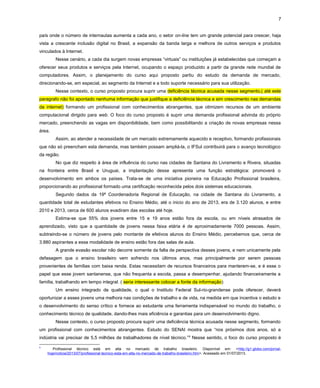 7
país onde o número de internautas aumenta a cada ano, o setor on-line tem um grande potencial para crescer, haja
vista a crescente inclusão digital no Brasil, a expansão da banda larga e melhora de outros serviços e produtos
vinculados à Internet.
Nesse cenário, a cada dia surgem novas empresas “virtuais” ou instituições já estabelecidas que começam a
oferecer seus produtos e serviços pela Internet, ocupando o espaço produzido a partir da grande rede mundial de
computadores. Assim, o planejamento do curso aqui proposto partiu do estudo da demanda de mercado,
direcionando-se, em especial, ao segmento da Internet e a todo suporte necessário para sua utilização.
Nesse contexto, o curso proposto procura suprir uma deficiência técnica acusada nesse segmento,( até este
paragrafo não foi apontado nenhuma informação que justifique a deficiência técnica e sim crescimento nas demandas
da internet) formando um profissional com conhecimentos abrangentes, que otimizem recursos de um ambiente
computacional dirigido para web. O foco do curso proposto é suprir uma demanda profissional advinda do próprio
mercado, preenchendo as vagas em disponibilidade, bem como possibilitando a criação de novas empresas nessa
área.
Assim, ao atender a necessidade de um mercado extremamente aquecido e receptivo, formando profissionais
que não só preencham esta demanda, mas também possam ampliá-la, o IFSul contribuirá para o avanço tecnológico
da região.
No que diz respeito à área de influência do curso nas cidades de Santana do Livramento e Rivera, situadas
na fronteira entre Brasil e Uruguai, a implantação desse apresenta uma função estratégica: promoverá o
desenvolvimento em ambos os países. Trata-se de uma iniciativa pioneira na Educação Profissional brasileira,
proporcionando ao profissional formado uma certificação reconhecida pelos dois sistemas educacionais.
Segundo dados da 19ª Coordenadoria Regional de Educação, na cidade de Santana do Livramento, a
quantidade total de estudantes efetivos no Ensino Médio, até o inicio do ano de 2013, era de 3.120 alunos, e entre
2010 e 2013, cerca de 600 alunos evadiram das escolas até hoje.
Estima-se que 55% dos jovens entre 15 e 19 anos estão fora da escola, ou em níveis atrasados de
aprendizado, visto que a quantidade de jovens nessa faixa etária é de aproximadamente 7000 pessoas. Assim,
subtraindo-se o número de jovens pelo montante de efetivos alunos do Ensino Médio, percebemos que, cerca de
3.880 aspirantes a essa modalidade de ensino estão fora das salas de aula.
A grande evasão escolar não decorre somente da falta de perspectiva desses jovens, e nem unicamente pela
defasagem que o ensino brasileiro vem sofrendo nos últimos anos, mas principalmente por serem pessoas
provenientes de famílias com baixa renda. Estas necessitam de recursos financeiros para manterem-se, e é esse o
papel que esse jovem santanense, que não frequenta a escola, passa a desempenhar, ajudando financeiramente a
família, trabalhando em tempo integral. ( seria interessante colocar a fonte da informação)
Um ensino integrado de qualidade, o qual o Instituto Federal Sul-rio-grandense pode oferecer, deverá
oportunizar a esses jovens uma melhora nas condições de trabalho e de vida, na medida em que incentiva o estudo e
o desenvolvimento do senso crítico e fornece ao estudante uma ferramenta indispensável no mundo do trabalho, o
conhecimento técnico de qualidade, dando-lhes mais eficiência e garantias para um desenvolvimento digno.
Nesse contexto, o curso proposto procura suprir uma deficiência técnica acusada nesse segmento, formando
um profissional com conhecimentos abrangentes. Estudo do SENAI mostra que “nos próximos dois anos, só a
indústria vai precisar de 5,5 milhões de trabalhadores de nível técnico.”8
Nesse sentido, o foco do curso proposto é
8
Profissional técnico está em alta no mercado de trabalho brasileiro. Disponível em: <http://g1.globo.com/jornal-
hoje/noticia/2013/07/profissional-tecnico-esta-em-alta-no-mercado-de-trabalho-brasileiro.htm>. Acessado em 01/07/2013.
 