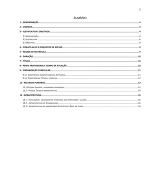 2
SUMÁRIO
1 – DENOMINAÇÃO.................................................................................................................................................................. 4
2 – VIGÊNCIA........................................................................................................................................................................... 4
3 – JUSTIFICATIVA E OBJETIVOS................................................................................................................................................4
3.1 APRESENTAÇÃO ..........................................................................................................................................................................4
3.2 JUSTIFICATIVA .............................................................................................................................................................................6
3.3 OBJETIVOS .................................................................................................................................................................................8
4 – PÚBLICO-ALVO E REQUISITOS DE ACESSO...........................................................................................................................9
5 – REGIME DE MATRÍCULA...................................................................................................................................................... 9
6 – DURAÇÃO......................................................................................................................................................................... 10
7 – TÍTULO ............................................................................................................................................................................. 10
8 – PERFIL PROFISSIONAL E CAMPO DE ATUAÇÃO ..................................................................................................................10
9 – ORGANIZAÇÃO CURRICULAR............................................................................................................................................. 11
9.1.1 COMPETÊNCIA COMPORTAMENTAL-ATITUDINAL...........................................................................................................................11
9.1.2 COMPETÊNCIAS TÉCNICO- COGNITIVA.........................................................................................................................................12
12 - RECURSOS HUMANOS..................................................................................................................................................... 12
12.1 PESSOAL DOCENTE E SUPERVISÃO PEDAGÓGICA.............................................................................................................................12
12.2 - PESSOAL TÉCNICO-ADMINISTRATIVO..........................................................................................................................................14
13 - INFRAESTRUTURA........................................................................................................................................................... 16
13.1 - INSTALAÇÕES E EQUIPAMENTOS OFERECIDOS AOS PROFESSORES E ALUNOS........................................................................................16
13.2 – INFRAESTRUTURA DE ACESSIBILIDADE........................................................................................................................................16
13.3 – INFRAESTRUTURA DE LABORATÓRIOS ESPECÍFICOS À ÁREA DO CURSO.............................................................................................16
 
