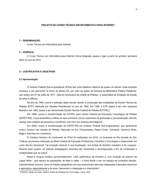 4
PROJETO DO CURSO TÉCNICO EM INFORMÁTICA PARA INTERNET
1 – DENOMINAÇÃO
Curso Técnico em Informática para Internet.
2 – VIGÊNCIA
O Curso Técnico em Informática para Internet, forma integrada, passa a viger a partir do primeiro semestre
letivo do ano de 2014.
3 – JUSTIFICATIVA E OBJETIVOS
3.1 Apresentação
O Instituto Federal Sul-rio-grandense (IFSul) tem uma trajetória histórica de quase um século. Esse itinerário
começou a ser percorrido no início do século XX, por meio de ações da diretoria da Bibliotheca Pública Pelotense,
que sediou em 07 de Julho de 1917 - data do aniversário da cidade de Pelotas - a assembleia de fundação da Escola
de Artes e Officios.
No ano de 1940, ocorre a extinção desta escola, devido à construção das instalações da Escola Técnica de
Pelotas (ETP), efetivada por Decreto Presidencial no ano de 1942. Em 1959, a ETP passa a ser uma autarquia
federal e, em 1965, passa a ser denominada Escola Técnica Federal de Pelotas (ETFPEL).
Em 1999, ocorre a transformação da ETFPEL para Centro Federal de Educação Tecnológica de Pelotas
(CEFET-RS), o que possibilitou a oferta de seus primeiros cursos superiores de graduação e pós-graduação, abrindo
espaço para projetos de pesquisa e convênios, com foco nos avanços tecnológicos.
Em 2008, ocorre a transformação do CEFET-RS em Instituto Federal Sul-rio-grandense, que atualmente
possui campus nas cidades de Pelotas, Sapucaia do Sul, Charqueadas, Passo Fundo, Camaquã, Venâncio Aires,
Bagé e Sant’Ana do Livramento.
O Campus Santana do Livramento do IFSul foi implantado em 2010, no Sudoeste do Rio Grande do Sul.
Trata-se da primeira instituição da Rede Federal de Educação Profissional, Científica e Tecnológica a desenvolver um
curso técnico binacional. Tal inovação deve-se à sua localização, nos limites do território brasileiro e do uruguaio.
Perante esse quadro, as práticas pedagógicas docentes são revisitadas e reconfiguradas a fim de contemplar a
multiplicidade que se coloca.
Brasil e Uruguai dividem aproximadamente 1.003 quilômetros de fronteira e, com exceção do entorno da
Lagoa Mirim - que separa as populações de leste e oeste -, a linha tende a ser um espaço de constante trânsito.
Características comuns, como as feições geográficas em que predominam planícies adequadas à pecuária extensiva
e agricultura, especialmente a de arroz, favorecem a integração e o intercâmbio1
.
1
FRANCO, Sérgio da Costa. Gente e Coisas da Fronteira Sul. Porto Alegre: Sulina, 2001.
 