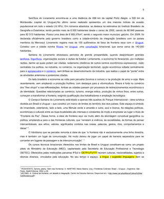 5
Sant'Ana do Livramento encontra-se a uma distância de 498 km da capital Porto Alegre, a 500 km de
Montevidéu (capital do Uruguai).No último censo realizado apresentou um dos maiores índices de evasão
populacional em todo o estado (-9,18%). Em números absolutos, se destaca na estimativa do Instituto Brasileiro de
Geografia e Estatística, tendo perdido mais de 8 000 habitantes desde o censo de 2000, caindo de 90 849 pessoas
para 82 513 habitantes. Possui uma área de 6 950,37km², sendo o segundo maior município gaúcho. Em 2009, foi
declarada oficialmente pelo governo brasileiro como a cidade-símbolo da integração brasileira com os países
membros do Mercosul. Livramento registra mais de 100 quilômetros de faixa de fronteira seca com o Uruguai.
Constitui com a cidade vizinha Rivera, no Uruguai, uma conurbação binacional, que soma cerca de 140.000
habitantes.
Santana do Livramento atravessou períodos de grande prosperidade, quando despontavam grandes
lanifícios, frigoríficos, organizações sociais e clubes de futebol. Lentamente, a economia foi fenecendo, por múltiplas
razões, dentre as quais podem ser citadas: isolamento (distância de outros centros econômicos expressivos), visão
centralista (na política, na indústria, no comércio, na organização territorial), opção econômica voltada centralmente
para a agropecuária e o comércio, sem ênfase ao desenvolvimento da indústria, que realiza o papel de "ponte" entre
as atividades anteriores e posteriores citadas.
Do lado brasileiro a economia se volta para pecuária (bovinos e ovinos) e na produção de arroz e soja. Mais
recentemente, vem ampliando a produção frutífera, com destaque para a vitivinicultura. Rivera é forte no comércio
dos "free shops" e nas reflorestações. Ambas as cidades passam por processos de redirecionamentos econômicos e
de identidade. Questões relacionadas ao comércio, turismo, energia eólica, produção de vinhos finos, entre outras,
começam a transformar a fronteira, exigindo qualificação dos trabalhadores e ampliação tecnológica.
O Campus Santana do Livramento está lotado a apenas três quadras do Parque Internacional – área turística
dividida por Brasil e Uruguai – que constitui um marco de limites do território dos dois países. Este espaço é símbolo
de irmandade, ostentando, lado a lado, uma flâmula verde e amarela e outra, azul e branca. As relações políticas,
econômicas e culturais entre as duas localidades são intensas e constantes de modo a emprestar ao lugar o título de
“Fronteira da Paz”. Dessa forma, a ideia de fronteira aqui vai muito além da abordagem conceitual geográfica ou
política, ampliando-a para a das fronteiras culturais, que “remetem à vivência, às socialidades, às formas de pensar
intercambiáveis, aos ethos, valores, significados contidos nas coisas, palavras, gestos, ritos, comportamentos e
ideias” 2
.
O hibridismo que se percebe remonta à ideia de que “a fronteira não é exclusivamente uma linha divisória,
mas é também um lugar de comunicação. Há muito deixou de jogar um papel de barreira separadora para se
converter em lugares de passagem e de intercomunicação”. 3
Os cursos técnicos binacionais oferecidos nos limites de Brasil e Uruguai constituem-se como um projeto
piloto do Ministério da Educação (MEC), capitaneado pela Secretaria de Educação Profissional e Tecnologia
(SETEC). Oferecidos pelas instituições parceiras IFSul e CETP-UTU??? reúnem culturas, nacionalidades, sujeitos e
idiomas diversos, vinculados pela educação. No seu tempo e espaço, a língua ( sugestão linguagens )tem se
2
PESAVENTO, Sandra Jatahy. Além das fronteiras. In: MARTINS, Maria Helena. (org.) Fronteiras Culturais: Brasil – Uruguai – Argentina. São
Paulo: Ateliê Editorial, 2002, p.36.
3
JÁCOMO, A. Cultura de fronteira, um desafio à integração. Centro de Estudos Ibéricos. Disponível em: <http://www.cei.pt/pdfdocs/Cultura%20de
%20fronteira.pdf>.
 