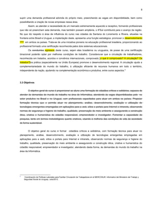 8
suprir uma demanda profissional advinda do próprio meio, preenchendo as vagas em disponibilidade, bem como
possibilitando a criação de novas empresas nessa área.
Assim, ao atender a necessidade de um mercado extremamente aquecido e receptivo, formando profissionais
que não só preencham esta demanda, mas também possam ampliá-la, o IFSul contribuirá para o avanço da região.
No que diz respeito à área de influência do curso nas cidades de Santana do Livramento e Rivera, situadas na
fronteira entre Brasil e Uruguai, a implantação deste, apresenta uma função estratégica: promover o desenvolvimento
??? em ambos os países. Trata-se de uma iniciativa pioneira na educação profissional brasileira, proporcionando ao
profissional formado uma certificação reconhecida pelos dois sistemas educacionais.
Os concluintes egressos deste curso, sejam eles brasileiros ou uruguaios, de posse de uma certificação
binacional poderão optar por melhores condições de trabalho. Considera-se que a circulação de trabalhadores,
reconhecida em tratados, acordos e convênios internacionais, comprovado [o que é comprovado? A circulação? Os
tratados?]na prática (especialmente na União Europeia) promove o desenvolvimento regional. A circulação ajuda a
complementariedade do mundo do trabalho, à utilização eficiente de recursos humanos em todo o território,
independente da nação, ajudando na complementação econômica e produtiva, entre ouros aspectos.9
3.3 Objetivos
O objetivo geral do curso é proporcionar ao aluno uma formação de cidadãos críticos e solidários, capazes de
atender às demandas do mundo do trabalho na área de Informática, atendendo às vagas disponibilizadas pelo no
setor produtivo no Brasil e no Uruguai, com profissionais capacitados para atuar em ambos os países. Propiciar
formação técnica que o permita atuar no planejamento, análise, desenvolvimento, avaliação e utilização de
tecnologias emergentes empregadas em aplicações para a web, sítios e portais para Internet e intranets, observando
normas de segurança e higiene do trabalho, qualidade, preservação do meio ambiente e assegurando a construção
ética, criativa e humanística do cidadão responsável, empreendedor e investigador. Fomentar a capacidade de
pesquisa, tanto em termos metodológicos quanto criativos, visando à melhoria das condições de vida da sociedade
de forma sustentável.
O objetivo geral do curso é formar cidadãos críticos e solidários, com formação técnica para atuar no
planejamento, análise, desenvolvimento, avaliação e utilização de tecnologias emergentes empregadas em
aplicações para a web, sítios e portais para Internet e intranets, observando normas de segurança e higiene do
trabalho, qualidade, preservação do meio ambiente e assegurando a construção ética, criativa e humanística do
cidadão responsável, empreendedor e investigador, atendendo desta forma, às demandas do mundo do trabalho na
área da Informática.
9
Coordinación de Políticas Laborales para Facilitar Circulación de Trabajadores en el MERCOSUR. Informativo del Ministerio del Trabajo y
Seguridad Social do Uruguay. Julio/2013.
 