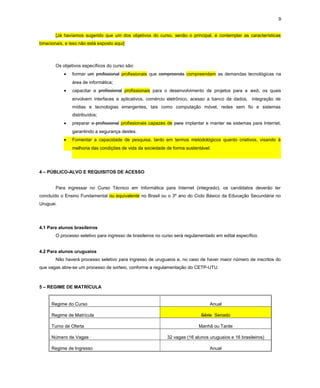 9
[Já havíamos sugerido que um dos objetivos do curso, senão o principal, é contemplar as características
binacionais, e isso não está exposto aqui]
Os objetivos específicos do curso são:
• formar um profissional profissionais que compreenda compreendam as demandas tecnológicas na
área de informática;
• capacitar o profissional profissionais para o desenvolvimento de projetos para a web, os quais
envolvem interfaces e aplicativos, comércio eletrônico, acesso a banco de dados, integração de
mídias e tecnologias emergentes, tais como computação móvel, redes sem fio e sistemas
distribuídos;
• preparar o profissional profissionais capazes de para implantar e manter os sistemas para Internet,
garantindo a segurança destes.
• Fomentar a capacidade de pesquisa, tanto em termos metodológicos quanto criativos, visando à
melhoria das condições de vida da sociedade de forma sustentável.
4 – PÚBLICO-ALVO E REQUISITOS DE ACESSO
Para ingressar no Curso Técnico em Informática para Internet (integrado), os candidatos deverão ter
concluído o Ensino Fundamental ou equivalente no Brasil ou o 3º ano do Ciclo Básico da Educação Secundária no
Uruguai.
4.1 Para alunos brasileiros
O processo seletivo para ingresso de brasileiros no curso será regulamentado em edital específico.
4.2 Para alunos uruguaios
Não haverá processo seletivo para ingresso de uruguaios e, no caso de haver maior número de inscritos do
que vagas abre-se um processo de sorteio, conforme a regulamentação do CETP-UTU.
5 – REGIME DE MATRÍCULA
Regime do Curso Anual
Regime de Matrícula Série Seriado
Turno de Oferta Manhã ou Tarde
Número de Vagas 32 vagas (16 alunos uruguaios e 16 brasileiros)
Regime de Ingresso Anual
 