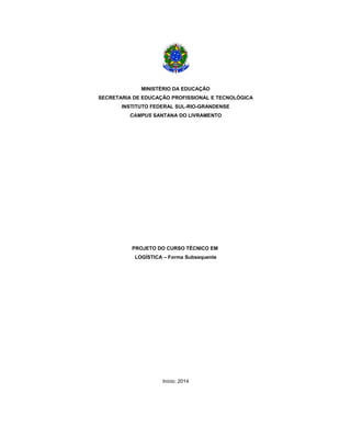 MINISTÉRIO DA EDUCAÇÃO
SECRETARIA DE EDUCAÇÃO PROFISSIONAL E TECNOLÓGICA
INSTITUTO FEDERAL SUL-RIO-GRANDENSE
CAMPUS SANTANA DO LIVRAMENTO

PROJETO DO CURSO TÉCNICO EM
LOGÍSTICA – Forma Subsequente

Início: 2014

 