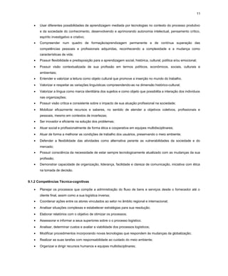 11
•

Usar diferentes possibilidades de aprendizagem mediada por tecnologias no contexto do processo produtivo
e da sociedade do conhecimento, desenvolvendo e aprimorando autonomia intelectual, pensamento crítico,
espírito investigativo e criativo;

•

Compreender num quadro de formação/aprendizagem permanente e de contínua superação das
competências pessoais e profissionais adquiridas, reconhecendo a complexidade e a mudança como
características de vida;

•

Possuir flexibilidade e predisposição para a aprendizagem social, histórica, cultural, política e/ou emocional;

•

Possuir visão contextualizada de sua profissão em termos políticos, econômicos, sociais, culturais e
ambientais;

•

Entender e valorizar a leitura como objeto cultural que promove a inserção no mundo do trabalho.

•

Valorizar e respeitar as variações linguísticas compreendendo-as na dimensão histórico-cultural;

•

Valorizar a língua como marca identitária dos sujeitos e como objeto que possibilita a interação dos indivíduos
nas organizações;

•

Possuir visão crítica e consistente sobre o impacto de sua atuação profissional na sociedade;

•

Mobilizar eficazmente recursos e saberes, no sentido de atender a objetivos coletivos, profissionais e
pessoais, mesmo em contextos de incertezas;

•

Ser inovador e eficiente na solução dos problemas;

•

Atuar social e profissionalmente de forma ética e cooperativa em equipes multidisciplinares;

•

Atuar de forma a melhorar as condições de trabalho dos usuários, preservando o meio ambiente;

•

Defender a flexibilidade das atividades como alternativa perante as vulnerabilidades da sociedade e do
mercado;

•

Possuir consciência da necessidade de estar sempre tecnologicamente atualizado com as mudanças da sua
profissão;

•

Demonstrar capacidade de organização, liderança, facilidade e clareza de comunicação, iniciativa com ética
na tomada de decisão.

9.1.2 Competências Técnica-cognitivas
•

Planejar os processos que compõe a administração do fluxo de bens e serviços desde o fornecedor até o
cliente final, assim como a sua logística inversa;

•

Coordenar ações entre os atores vinculados ao setor no âmbito regional e internacional;

•

Analisar situações complexas e estabelecer estratégias para sua resolução;

•

Elaborar relatórios com o objetivo de otimizar os processos;

•

Assessorar e informar a seus superiores sobre o o processo logístico;

•

Analisar, determinar custos e avaliar a viabilidade dos processos logísticos;

•

Modificar procedimentos incorporando novas tecnologias que respondem às mudanças da globalização;

•

Realizar as suas tarefas com responsabilidade ao cuidado do meio ambiente;

•

Organizar e dirigir recursos humanos e equipes multidisciplinares;

 