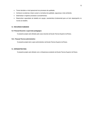 12
•

Tomar decisões a nível operacional nos processos de qualidade;

•

Conhecer os sistemas e fazer cumprir a normativa de qualidade, segurança e meio ambiente;

•

Sistematizar e registrar processos e procedimentos;

•

Desenvolver capacidade de trabalho em equipe, característica fundamental para um bom desempenho no
mundo do trabalho.

12 - RECURSOS HUMANOS
12.1 Pessoal Docente e supervisão pedagógica
O presente projeto será ofertado pelo corpo docente da Escola Técnica Superior de Rivera.

12.2 - Pessoal Técnico-administrativo
O presente projeto terá o apoio administrativo da Escola Técnica Superior de Rivera.

13 - INFRAESTRUTURA
O presente projeto será ofertado com a infraestrutura existente da Escola Técnica Superior de Rivera.

 