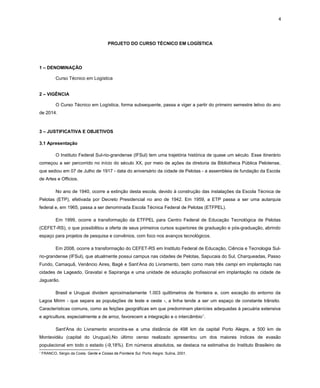4

PROJETO DO CURSO TÉCNICO EM LOGÍSTICA

1 – DENOMINAÇÃO
Curso Técnico em Logística
2 – VIGÊNCIA
O Curso Técnico em Logística, forma subsequente, passa a viger a partir do primeiro semestre letivo do ano
de 2014.

3 – JUSTIFICATIVA E OBJETIVOS
3.1 Apresentação
O Instituto Federal Sul-rio-grandense (IFSul) tem uma trajetória histórica de quase um século. Esse itinerário
começou a ser percorrido no início do século XX, por meio de ações da diretoria da Bibliotheca Pública Pelotense,
que sediou em 07 de Julho de 1917 - data do aniversário da cidade de Pelotas - a assembleia de fundação da Escola
de Artes e Officios.
No ano de 1940, ocorre a extinção desta escola, devido à construção das instalações da Escola Técnica de
Pelotas (ETP), efetivada por Decreto Presidencial no ano de 1942. Em 1959, a ETP passa a ser uma autarquia
federal e, em 1965, passa a ser denominada Escola Técnica Federal de Pelotas (ETFPEL).
Em 1999, ocorre a transformação da ETFPEL para Centro Federal de Educação Tecnológica de Pelotas
(CEFET-RS), o que possibilitou a oferta de seus primeiros cursos superiores de graduação e pós-graduação, abrindo
espaço para projetos de pesquisa e convênios, com foco nos avanços tecnológicos.
Em 2008, ocorre a transformação do CEFET-RS em Instituto Federal de Educação, Ciência e Tecnologia Sulrio-grandense (IFSul), que atualmente possui campus nas cidades de Pelotas, Sapucaia do Sul, Charqueadas, Passo
Fundo, Camaquã, Venâncio Aires, Bagé e Sant’Ana do Livramento, bem como mais três campi em implantação nas
cidades de Lageado, Gravataí e Sapiranga e uma unidade de educação profissional em implantação na cidade de
Jaguarão.
Brasil e Uruguai dividem aproximadamente 1.003 quilômetros de fronteira e, com exceção do entorno da
Lagoa Mirim - que separa as populações de leste e oeste -, a linha tende a ser um espaço de constante trânsito.
Características comuns, como as feições geográficas em que predominam planícies adequadas à pecuária extensiva
e agricultura, especialmente a de arroz, favorecem a integração e o intercâmbio 1.
Sant'Ana do Livramento encontra-se a uma distância de 498 km da capital Porto Alegre, a 500 km de
Montevidéu (capital do Uruguai).No último censo realizado apresentou um dos maiores índices de evasão
populacional em todo o estado (-9,18%). Em números absolutos, se destaca na estimativa do Instituto Brasileiro de
1

FRANCO, Sérgio da Costa. Gente e Coisas da Fronteira Sul. Porto Alegre: Sulina, 2001.

 