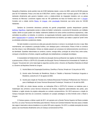 5
Geografia e Estatística, tendo perdido mais de 8 000 habitantes desde o censo de 2000, caindo de 90 849 pessoas
para 82 513 habitantes. Possui uma área de 6 950,37km², sendo o segundo maior município gaúcho. Em 2009, foi
declarada oficialmente pelo governo brasileiro como a cidade-símbolo da integração brasileira com os países
membros do Mercosul. Livramento registra mais de 100 quilômetros de faixa de fronteira seca com o Uruguai.
Constitui com a cidade vizinha Rivera, no Uruguai, uma conurbação binacional, que soma cerca de 140.000
habitantes.
Santana do Livramento atravessou períodos de grande prosperidade, quando despontavam grandes
lanifícios, frigoríficos, organizações sociais e clubes de futebol. Lentamente, a economia foi fenecendo, por múltiplas
razões, dentre as quais podem ser citadas: isolamento (distância de outros centros econômicos expressivos), visão
centralista (na política, na indústria, no comércio, na organização territorial), opção econômica voltada centralmente
para a agropecuária e o comércio, sem ênfase ao desenvolvimento da indústria, que realiza o papel de "ponte" entre
as atividades anteriores e posteriores citadas.
Do lado brasileiro a economia se volta para pecuária (bovinos e ovinos) e na produção de arroz e soja. Mais
recentemente, vem ampliando a produção frutífera, com destaque para a vitivinicultura. Rivera é forte no comércio
dos free shops e nas reflorestações. Ambas as cidades passam por processos de redirecionamentos econômicos e
de identidade. Questões relacionadas ao comércio, turismo, energia eólica, produção de vinhos finos, entre outras,
começam a transformar a fronteira, exigindo qualificação dos trabalhadores e ampliação tecnológica.
A necessidade de fortalecimento da oferta de educação técnico-profissional nas regiões da fronteira motivou
a parceria entre o IFSul e o CETP-UTU (Conselho de Educação Técnico Profissional da Universidade do Trabalho do
Uruguai). Tal parceria tem como base legal os seguintes acordos entre o Governo da República Federativa do Brasil
e o Governo da República Oriental do Uruguai:
1) Acordo Básico de Cooperação Econômica, Científica e Técnica, firmado em 12 de junho de 1975;
2) Acordo sobre Permissão de Residência, Estudo e Trabalho a Nacionais Fronteiriços Uruguaios e
Brasileiros, subscrito em 21 de agosto de 2002;
3) Acordo para criação de “Escolas e/ou Institutos Binacionais Fronteiriços Profissionais e/ou Técnicos e
para a Habilitação de Cursos Técnicos Binacionais Fronteiriços”, firmado em 01 de abril de 2005.
Em 2009, em virtude desses acordos, as instituições IFSul e CETP-UTU iniciaram as tratativas para a
implantação dos primeiros cursos técnicos binacionais de fronteira, integrando potencialidades das partes, para
fortalecer a região através de projetos adequados ao contexto socioeconômico. Em 2010 aprova-se a criação do
Campus Avançado Sant´Ana do Livramento, localizado em posição estratégica na linha limítrofe entre o Brasil e
Uruguai.
O Campus passou a ofertar a partir de 2011, em parceria com a Escola Técnica Superior de Rivera (unidade
da UTU), os cursos Técnicos de Informática para Internet e Técnico em Controle Ambiental. Nos dois casos a metade
das vagas é reservada a alunos brasileiros e os outros 50% para uruguaios. Em 2013, a unidade avançada de ensino
passa a ser reconhecida oficialmente como um Campus convencional do IFSul.

 