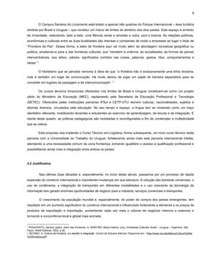 6
O Campus Santana do Livramento está lotado a apenas três quadras do Parque Internacional – área turística
dividida por Brasil e Uruguai – que constitui um marco de limites do território dos dois países. Este espaço é símbolo
de irmandade, ostentando, lado a lado, uma flâmula verde e amarela e outra, azul e branca. As relações políticas,
econômicas e culturais entre as duas localidades são intensas e constantes de modo a emprestar ao lugar o título de
“Fronteira da Paz”. Dessa forma, a ideia de fronteira aqui vai muito além da abordagem conceitual geográfica ou
política, ampliando-a para a das fronteiras culturais, que “remetem à vivência, às socialidades, às formas de pensar
intercambiáveis, aos ethos, valores, significados contidos nas coisas, palavras, gestos, ritos, comportamentos e
ideias” 2.
O hibridismo que se percebe remonta à ideia de que “a fronteira não é exclusivamente uma linha divisória,
mas é também um lugar de comunicação. Há muito deixou de jogar um papel de barreira separadora para se
converter em lugares de passagem e de intercomunicação”.

3

Os cursos técnicos binacionais oferecidos nos limites de Brasil e Uruguai constituem-se como um projeto
piloto do Ministério da Educação (MEC), capitaneado pela Secretaria de Educação Profissional e Tecnologia
(SETEC). Oferecidos pelas instituições parceiras IFSul e CETP-UTU reúnem culturas, nacionalidades, sujeitos e
idiomas diversos, vinculados pela educação. No seu tempo e espaço, a língua tem se mostrado como um traço
identitário relevante, mobilizando docentes e estudantes ao exercício da aprendizagem, da escuta e da integração. E
diante deste quadro, as práticas pedagógicas são revisitadas e reconfiguradas a fim de contemplar a multiplicidade
que se coloca.
Esta proposta visa implantar o Curso Técnico em Logística, forma subsequente, um novo curso técnico nesta
parceria com a Universidade do Trabalho do Uruguai, fortalecendo ainda mais esta parceria internacional inédita,
atendendo a uma necessidade comum da zona fronteiriça, tornando igualitário o acesso à qualificação profissional e
possibilitando ainda mais a integração entre ambos os países.

3.2 Justificativa
Nas últimas duas décadas e, especialmente, no início deste século, passamos por um processo de rápida
expansão do comércio internacional e importantes mudanças em sua estrutura. A redução das barreiras comerciais, o
uso de contêineres, a integração de transportes em diferentes modalidades e o uso crescente da tecnologia da
informação tem gerado enormes oportunidades de negócio para a indústria, serviços comerciais e transportes.
O crescimento da população mundial e, especialmente, do poder de compra dos países emergentes, tem
resultado em um aumento significativo do comércio internacional e influenciado fortemente a demanda e os preços de
produtos de exportação e importação, aumentando cada vez mais o volume de negócios internos e externos e
tornando a concorrência local e global mais acirrada.
2

PESAVENTO, Sandra Jatahy. Além das fronteiras. In: MARTINS, Maria Helena. (org.) Fronteiras Culturais: Brasil – Uruguai – Argentina. São
Paulo: Ateliê Editorial, 2002, p.36.
3
JÁCOMO, A. Cultura de fronteira, um desafio à integração. Centro de Estudos Ibéricos. Disponível em: <http://www.cei.pt/pdfdocs/Cultura%20de
%20fronteira.pdf>.

 