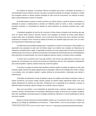 7
No ambiente de negócios, as empresas valem-se da logística para buscar a otimização da produção e a
comercialização de seus produtos e serviços. Isso gera a consequente obtenção de vantagem competitiva, à medida
que conseguem atender os clientes, gerando percepção de valor acima da concorrência, com atributos de tempo,
lugar e preços adequados ao cliente e à empresa.
As transformações ocorridas no cenário econômico nos últimos tempos, a queda de barreiras comerciais, a
ampliação do acesso a matérias-primas e produtos em diferentes partes do mundo, e ainda a automação dos
processos industriais e a necessidade de redução de custos desenham um panorama promissor para o setor
logístico.
A localização geográfica de Sant´Ana do Livramento e Rivera oferece condições muito favoráveis para agir
como um trânsito desse comércio crescente, servindo como passagem de produtos de ambos países (Brasil e
Uruguai). Além disso, as facilidades existentes, como a zona franca (free shops), porto seco e aeroporto, permitem
acrescentar às vantagens acima, tornando as cidades da fronteira uma excelente opção para atuar como um centro
de armazenamento e distribuição para a região.
O fortalecimento das atividades agropecuárias, a expansão do comércio de free-shops no lado brasileiro e o
aquecimento das operações do porto seco da fronteira exigem uma melhoria nas condições de infraestrutura de
transporte e de logística para a região. A capacidade de atender aos novos requerimentos em termos de acessos às
matérias primas e de insumos e a garantia ao escoamento da produção são fundamentais para dar sustentabilidade a
este crescimento ora experimentado, com níveis de exigências cada vez maiores, no tocante a prazo e qualidade.
O cenário para os próximos anos é que seja mantido o ciclo virtuoso que experimenta a economia, o que
aponta para uma perspectiva de aumento de demanda por profissionais cada vez mais capacitados, especialmente
para a área de gestão e negócios, estando inclusa aqui a área de Logística.
A economia da região da fronteira Sant´Ana/Rivera enfrenta desafios de gestão de logística em três áreas
principais: gestão eficiente das cadeias agropecuárias de exportação; melhoria nas condições para manter e reforçar
a sua posição como hub logístico regional; e gestão eficiente de armazenamento e distribuição para atender à
demanda local.
A formação de profissionais na área de logística é agora uma exigência para todas as empresas e todos os
setores econômicos, que buscam integrar pessoas capazes de resolver tarefas operacionais diárias, bem como
realizar planejamento de melhoria em cada setor. Profissionais com a capacidade de se relacionar e articular os
diferentes setores da empresa, sabendo interagir com os clientes internos e externos.
Este curso visa atender a uma necessidade de demandas locais e regionais, voltada para os setores de
Comércio, Serviços, Armazenamento movimentação e distribuição de cargas, ao tempo em que a amplia e multiplica.
Além disto, possibilitará a ascensão pessoal e reciclagem profissional, melhorando o nível de qualificação da mão de
obra local e regional.
Estudos do Serviço Nacional da Indústria (SENAI) mostram que “nos próximos dois anos, só a indústria vai
precisar de 5,5 milhões de trabalhadores de nível técnico” 4. Nesse sentido, o foco do curso proposto é suprir uma
4

Profissional técnico está em alta no mercado de trabalho brasileiro. Disponível em: <http://g1.globo.com/jornal-hoje/noticia/2013/07/profissional-

 