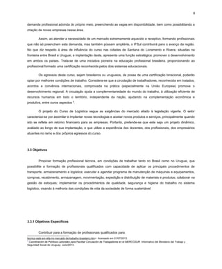 8
demanda profissional advinda do próprio meio, preenchendo as vagas em disponibilidade, bem como possibilitando a
criação de novas empresas nessa área.
Assim, ao atender a necessidade de um mercado extremamente aquecido e receptivo, formando profissionais
que não só preencham esta demanda, mas também possam ampliá-la, o IFSul contribuirá para o avanço da região.
No que diz respeito à área de influência do curso nas cidades de Santana do Livramento e Rivera, situadas na
fronteira entre Brasil e Uruguai, a implantação deste, apresenta uma função estratégica: promover o desenvolvimento
em ambos os países. Trata-se de uma iniciativa pioneira na educação profissional brasileira, proporcionando ao
profissional formado uma certificação reconhecida pelos dois sistemas educacionais.
Os egressos deste curso, sejam brasileiros ou uruguaios, de posse de uma certificação binacional, poderão
optar por melhores condições de trabalho. Considera-se que a circulação de trabalhadores, reconhecida em tratados,
acordos e convênios internacionais, comprovada na prática (especialmente na União Europeia) promove o
desenvolvimento regional. A circulação ajuda a complementariedade do mundo do trabalho, à utilização eficiente de
recursos humanos em todo o território, independente da nação, ajudando na complementação econômica e
produtiva, entre ouros aspectos 5.
O projeto do Curso de Logística segue as exigências do mercado aliado à legislação vigente. O setor
caracteriza-se por assimilar e implantar novas tecnologias e aceitar novos produtos e serviços, principalmente quando
isto se reflete em retorno financeiro para as empresas. Portanto, pretende-se que este seja um projeto dinâmico,
avaliado ao longo de sua implantação, e que utilize a experiência dos docentes, dos profissionais, dos empresários
atuantes no ramo e dos próprios egressos do curso.

3.3 Objetivos
Propiciar formação profissional técnica, em condições de trabalhar tanto no Brasil como no Uruguai, que
possibilite a formação de profissionais qualificados com capacidade de aplicar os principais procedimentos de
transporte, armazenamento e logística; executar e agendar programa de manutenção de máquinas e equipamentos,
compras, recebimento, armazenagem, movimentação, expedição e distribuição de materiais e produtos; colaborar na
gestão de estoques; implementar os procedimentos de qualidade, segurança e higiene do trabalho no sistema
logístico, visando à melhoria das condições de vida da sociedade de forma sustentável.

3.3.1 Objetivos Específicos
Contribuir para a formação de profissionais qualificados para:
tecnico-esta-em-alta-no-mercado-de-trabalho-brasileiro.htm>. Acessado em 01/07/2013.
5
Coordinación de Políticas Laborales para Facilitar Circulación de Trabajadores en el MERCOSUR. Informativo del Ministerio del Trabajo y
Seguridad Social do Uruguay. Julio/2013.

 