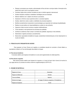 9
•

Planejar os processos que compõe a administração do fluxo de bens e serviços desde o fornecedor até o
cliente final, assim como a sua logística inversa;

•

Coordenar ações entre os atores vinculados ao setor no âmbito regional e internacional;

•

Analisar situações complexas e estabelecer estratégias para sua resolução;

•

Elaborar relatórios com o objetivo de otimizar os processos;

•

Assessorar e informar a seus superiores sobre o o processo logístico;

•

Analisar, determinar custos e avaliar a viabilidade dos processos logísticos;

•

Modificar procedimentos incorporando novas tecnologias que respondem às mudanças da globalização;

•

Realizar as suas tarefas com responsabilidade ao cuidado do meio ambiente;

•

Organizar e dirigir recursos humanos e equipes multidisciplinares;

•

Tomar decisões a nível operacional nos processos de qualidade;

•

Conhecer os sistemas e fazer cumprir a normativa de qualidade, segurança e meio ambiente;

•

Sistematizar e registrar processos e procedimentos;

•

Desenvolver capacidade de trabalho em equipe, característica fundamental para um bom desempenho no
mundo do trabalho.

4 – PÚBLICO-ALVO E REQUISITOS DE ACESSO
Para ingressar no Curso Técnico em Logística, os candidatos deverão ter concluído o Ensino Médio ou
equivalente no Brasil e o 6º ano da Educação Secundária no Uruguai.
4.1 Para alunos brasileiros
O processo seletivo para ingresso de brasileiros no curso será regulamentado em edital específico.
4.2 Para alunos uruguaios
Não haverá processo seletivo para ingresso de uruguaios e, no caso de haver maior número de inscritos do
que vagas abre-se um processo de sorteio conforme a regulamentação do CETP-UTU.

5 – REGIME DE MATRÍCULA

Regime do Curso

Semestral

Regime de Matrícula

Seriado

Turno de Oferta

Noturno

Número de Vagas
Regime de Ingresso

32 vagas (16 alunos uruguaios e 16 brasileiros)
Anual

 