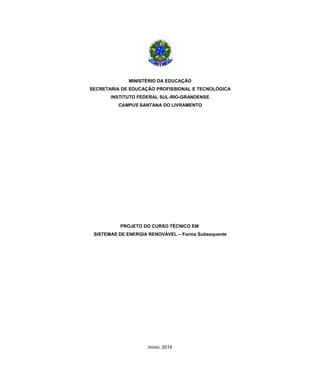 MINISTÉRIO DA EDUCAÇÃO
SECRETARIA DE EDUCAÇÃO PROFISSIONAL E TECNOLÓGICA
INSTITUTO FEDERAL SUL-RIO-GRANDENSE
CAMPUS SANTANA DO LIVRAMENTO
PROJETO DO CURSO TÉCNICO EM
SISTEMAS DE ENERGIA RENOVÁVEL – Forma Subsequente
Início: 2014
 
