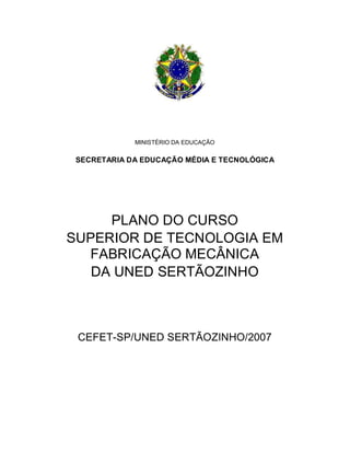 MINISTÉRIO DA EDUCAÇÃO
SECRETARIA DA EDUCAÇÃO MÉDIA E TECNOLÓGICA
PLANO DO CURSO
SUPERIOR DE TECNOLOGIA EM
FABRICAÇÃO MECÂNICA
DA UNED SERTÃOZINHO
CEFET-SP/UNED SERTÃOZINHO/2007
 