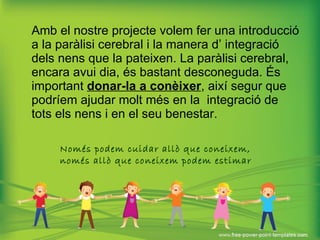 Amb el nostre projecte volem fer una introducció a la paràlisi cerebral i la manera d’ integració dels nens que la pateixen. La paràlisi cerebral, encara avui dia, és bastant desconeguda. És important  donar-la a conèixer , així segur que podríem ajudar molt més en la  integració de tots els nens i en el seu benestar. Només podem cuidar allò que coneixem,  només allò que coneixem podem estimar   