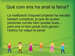 Què com ens ha anat la feina? La realització d’aquest projecte ha resultat bastant complicat, ja que de quatre persones només hem quedat dues....  però ens hi hem posat amb ganes i l’esforç ha valgut la pena! 
