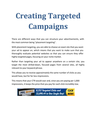 Creating Targeted
       Campaigns
There are different ways that you can structure your advertisements, with
the most common being "placement targeting".

With placement targeting, you are able to choose an exact site that you want
your ad to appear on, which means that you want to make sure that you
thoroughly evaluate potential websites so that you can ensure they offer
highly targeted pages, focusing on your niche market.

Rather than targeting your ad to appear anywhere on a certain site, you
target the most drilled-down, focused pages from several sites, all highly
relevant to your keyword phrase.

This allows you to receive approximately the same number of clicks as you
would have, but for far less impressions.

This means that your CTR would soar and, since you are paying per 1,000
impressions, it keeps the price that you pay for each click incredibly low.
 