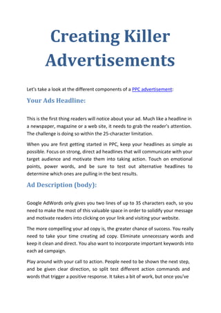 Creating Killer
         Advertisements
Let's take a look at the different components of a PPC advertisement:

Your Ads Headline:

This is the first thing readers will notice about your ad. Much like a headline in
a newspaper, magazine or a web site, it needs to grab the reader's attention.
The challenge is doing so within the 25-character limitation.

When you are first getting started in PPC, keep your headlines as simple as
possible. Focus on strong, direct ad headlines that will communicate with your
target audience and motivate them into taking action. Touch on emotional
points, power words, and be sure to test out alternative headlines to
determine which ones are pulling in the best results.

Ad Description (body):

Google AdWords only gives you two lines of up to 35 characters each, so you
need to make the most of this valuable space in order to solidify your message
and motivate readers into clicking on your link and visiting your website.

The more compelling your ad copy is, the greater chance of success. You really
need to take your time creating ad copy. Eliminate unnecessary words and
keep it clean and direct. You also want to incorporate important keywords into
each ad campaign.

Play around with your call to action. People need to be shown the next step,
and be given clear direction, so split test different action commands and
words that trigger a positive response. It takes a bit of work, but once you've
 