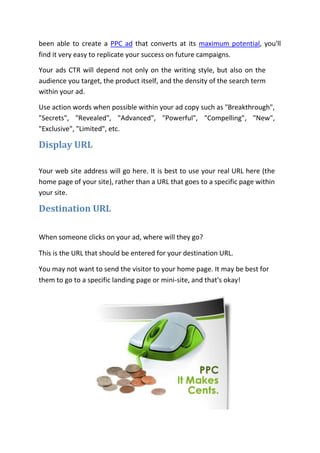 been able to create a PPC ad that converts at its maximum potential, you'll
find it very easy to replicate your success on future campaigns.

Your ads CTR will depend not only on the writing style, but also on the
audience you target, the product itself, and the density of the search term
within your ad.

Use action words when possible within your ad copy such as "Breakthrough",
"Secrets", "Revealed", "Advanced", "Powerful", "Compelling", "New",
"Exclusive", "Limited", etc.

Display URL

Your web site address will go here. It is best to use your real URL here (the
home page of your site), rather than a URL that goes to a specific page within
your site.

Destination URL

When someone clicks on your ad, where will they go?

This is the URL that should be entered for your destination URL.

You may not want to send the visitor to your home page. It may be best for
them to go to a specific landing page or mini-site, and that's okay!
 