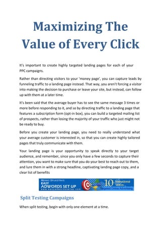 Maximizing The
 Value of Every Click
It's important to create highly targeted landing pages for each of your
PPC campaigns.

Rather than directing visitors to your 'money page', you can capture leads by
funneling traffic to a landing page instead. That way, you aren't forcing a visitor
into making the decision to purchase or leave your site, but instead, can follow
up with them at a later time.

It's been said that the average buyer has to see the same message 3 times or
more before responding to it, and so by directing traffic to a landing page that
features a subscription form (opt-in box), you can build a targeted mailing list
of prospects, rather than losing the majority of your traffic who just might not
be ready to buy.

Before you create your landing page, you need to really understand what
your average customer is interested in, so that you can create highly tailored
pages that truly communicate with them.

Your landing page is your opportunity to speak directly to your target
audience, and remember, since you only have a few seconds to capture their
attention, you want to make sure that you do your best to reach out to them,
and lure them in with a strong headline, captivating landing page copy, and a
clear list of benefits




Split Testing Campaigns
When split testing, begin with only one element at a time.
 