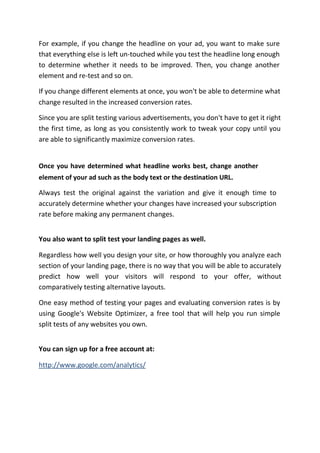 For example, if you change the headline on your ad, you want to make sure
that everything else is left un-touched while you test the headline long enough
to determine whether it needs to be improved. Then, you change another
element and re-test and so on.

If you change different elements at once, you won't be able to determine what
change resulted in the increased conversion rates.

Since you are split testing various advertisements, you don't have to get it right
the first time, as long as you consistently work to tweak your copy until you
are able to significantly maximize conversion rates.


Once you have determined what headline works best, change another
element of your ad such as the body text or the destination URL.

Always test the original against the variation and give it enough time to
accurately determine whether your changes have increased your subscription
rate before making any permanent changes.


You also want to split test your landing pages as well.

Regardless how well you design your site, or how thoroughly you analyze each
section of your landing page, there is no way that you will be able to accurately
predict how well your visitors will respond to your offer, without
comparatively testing alternative layouts.

One easy method of testing your pages and evaluating conversion rates is by
using Google's Website Optimizer, a free tool that will help you run simple
split tests of any websites you own.


You can sign up for a free account at:

http://www.google.com/analytics/
 
