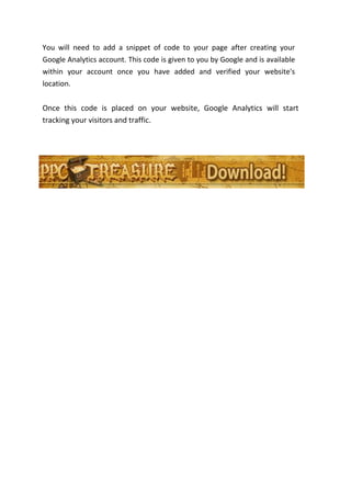 You will need to add a snippet of code to your page after creating your
Google Analytics account. This code is given to you by Google and is available
within your account once you have added and verified your website's
location.


Once this code is placed on your website, Google Analytics will start
tracking your visitors and traffic.
 