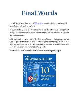Final Words
In truth, there is no short-cut to PPC success, no magic bullet or guaranteed
formula that will work every time.

Every market responds to advertisements in a different way, so it's important
that you thoroughly evaluate your niche to determine the best way to connect
with your audience.

Split testing plays a vital role in developing profitable PPC campaigns, so you
want to get into the habit of both split testing and monitoring performance so
that you can improve or correct weaknesses in your marketing campaigns
early on, reducing your overall advertising costs.

I wish you the best of success with your PPC marketing campaigns!
 