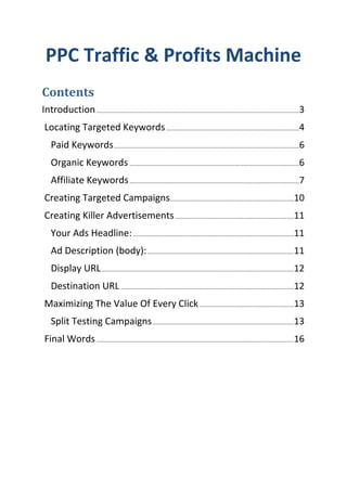 PPC Traffic & Profits Machine
Contents
Introduction ....................................................................................................................3
 Locating Targeted Keywords ............................................................................4
    Paid Keywords ..........................................................................................................6
    Organic Keywords .................................................................................................6
    Affiliate Keywords .................................................................................................7
 Creating Targeted Campaigns.......................................................................10
 Creating Killer Advertisements ....................................................................11
    Your Ads Headline: ............................................................................................11
    Ad Description (body): ....................................................................................11
    Display URL ..............................................................................................................12
    Destination URL ...................................................................................................12
 Maximizing The Value Of Every Click ......................................................13
    Split Testing Campaigns .................................................................................13
 Final Words .................................................................................................................16
 