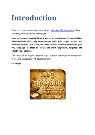 Introduction
When it comes to creating powerful and effective PPC Campaigns, there
are many different factors to consider.

From developing targeted landing pages, to constructing keyword-driven
advertisements that truly communicate with your target market and
motivate them to take action, you need to focus on every element of your
PPC campaign in order to create the most responsive, targeted and
effective ads possible.

This report offers a quick snapshot of just some of the important components
in creating a successful PPC advertisement.

Let's begin.
 