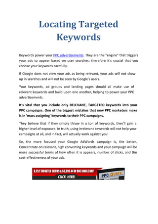 Locating Targeted
                Keywords
Keywords power your PPC advertisements. They are the "engine" that triggers
your ads to appear based on user searches; therefore it's crucial that you
choose your keywords carefully.

If Google does not view your ads as being relevant, your ads will not show
up in searches and will not be seen by Google's users.

Your keywords, ad groups and landing pages should all make use of
relevant keywords and build upon one another, helping to power your PPC
advertisements.

It's vital that you include only RELEVANT, TARGETED keywords into your
PPC campaigns. One of the biggest mistakes that new PPC marketers make
is in 'mass assigning' keywords to their PPC campaigns.

They believe that if they simply throw in a ton of keywords, they'll gain a
higher level of exposure. In truth, using irrelevant keywords will not help your
campaigns at all, and in fact, will actually work against you!

So, the more focused your Google AdWords campaign is, the better.
Concentrate on relevant, high converting keywords and your campaign will be
more successful terms of how often it is appears, number of clicks, and the
cost-effectiveness of your ads.
 