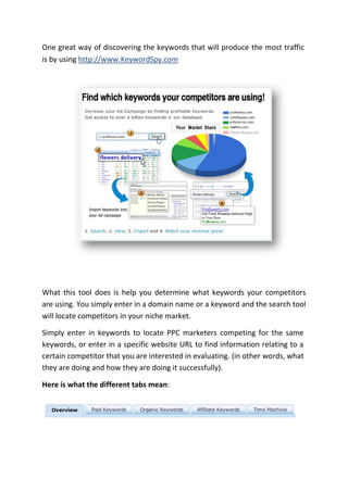 One great way of discovering the keywords that will produce the most traffic
is by using http://www.KeywordSpy.com




What this tool does is help you determine what keywords your competitors
are using. You simply enter in a domain name or a keyword and the search tool
will locate competitors in your niche market.

Simply enter in keywords to locate PPC marketers competing for the same
keywords, or enter in a specific website URL to find information relating to a
certain competitor that you are interested in evaluating. (in other words, what
they are doing and how they are doing it successfully).

Here is what the different tabs mean:
 