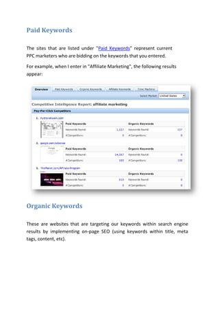 Paid Keywords

The sites that are listed under "Paid Keywords" represent current
PPC marketers who are bidding on the keywords that you entered.

For example, when I enter in "Affiliate Marketing", the following results
appear:




Organic Keywords

These are websites that are targeting our keywords within search engine
results by implementing on-page SEO (using keywords within title, meta
tags, content, etc).
 