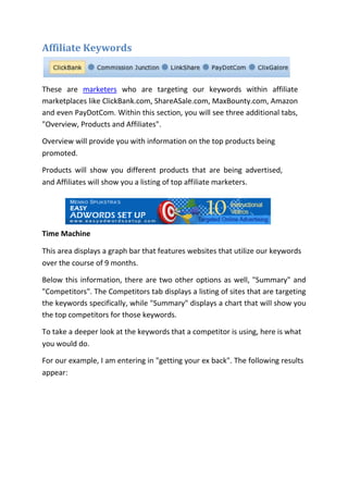 Affiliate Keywords


These are marketers who are targeting our keywords within affiliate
marketplaces like ClickBank.com, ShareASale.com, MaxBounty.com, Amazon
and even PayDotCom. Within this section, you will see three additional tabs,
"Overview, Products and Affiliates".

Overview will provide you with information on the top products being
promoted.

Products will show you different products that are being advertised,
and Affiliates will show you a listing of top affiliate marketers.




Time Machine

This area displays a graph bar that features websites that utilize our keywords
over the course of 9 months.

Below this information, there are two other options as well, "Summary" and
"Competitors". The Competitors tab displays a listing of sites that are targeting
the keywords specifically, while "Summary" displays a chart that will show you
the top competitors for those keywords.

To take a deeper look at the keywords that a competitor is using, here is what
you would do.

For our example, I am entering in "getting your ex back". The following results
appear:
 