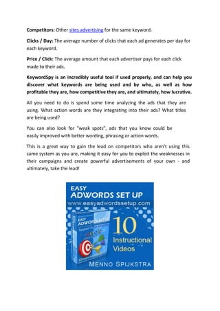 Competitors: Other sites advertising for the same keyword.

Clicks / Day: The average number of clicks that each ad generates per day for
each keyword.

Price / Click: The average amount that each advertiser pays for each click
made to their ads.

KeywordSpy is an incredibly useful tool if used properly, and can help you
discover what keywords are being used and by who, as well as how
profitable they are, how competitive they are, and ultimately, how lucrative.

All you need to do is spend some time analyzing the ads that they are
using. What action words are they integrating into their ads? What titles
are being used?

You can also look for "weak spots", ads that you know could be
easily improved with better wording, phrasing or action words.

This is a great way to gain the lead on competitors who aren't using this
same system as you are, making it easy for you to exploit the weaknesses in
their campaigns and create powerful advertisements of your own - and
ultimately, take the lead!
 