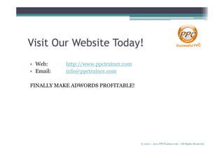Visit Our Website Today!
• Web:     http://www.ppctrainer.com
• Email:   info@ppctrainer.com

FINALLY MAKE ADWORDS PROFITABLE!




                                       © 2010 – 2011 PPCTrainer.com - All Rights Reserved.
 