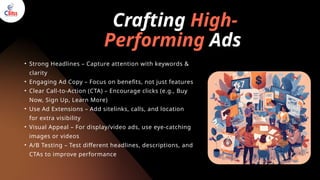 Crafting High-
Performing Ads
• Strong Headlines – Capture attention with keywords &
clarity
• Engaging Ad Copy – Focus on benefits, not just features
• Clear Call-to-Action (CTA) – Encourage clicks (e.g., Buy
Now, Sign Up, Learn More)
• Use Ad Extensions – Add sitelinks, calls, and location
for extra visibility
• Visual Appeal – For display/video ads, use eye-catching
images or videos
• A/B Testing – Test different headlines, descriptions, and
CTAs to improve performance
 